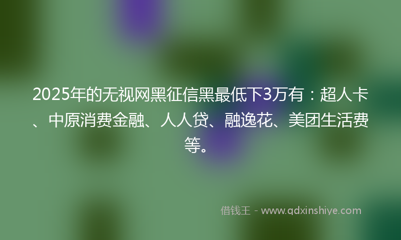 2025年的无视网黑征信黑最低下3万有：超人卡、中原消费金融、人人贷、融逸花、美团生活费等。