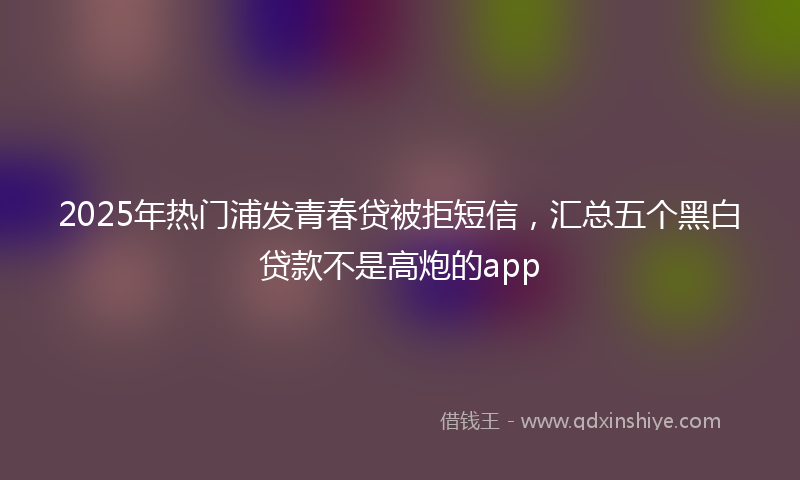 2025年热门浦发青春贷被拒短信，汇总五个黑白贷款不是高炮的app