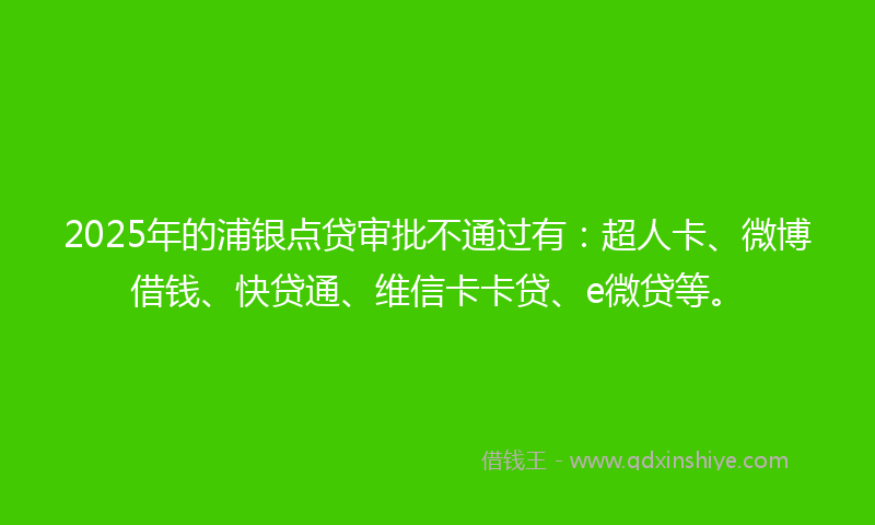 2025年的浦银点贷审批不通过有：超人卡、微博借钱、快贷通、维信卡卡贷、e微贷等。