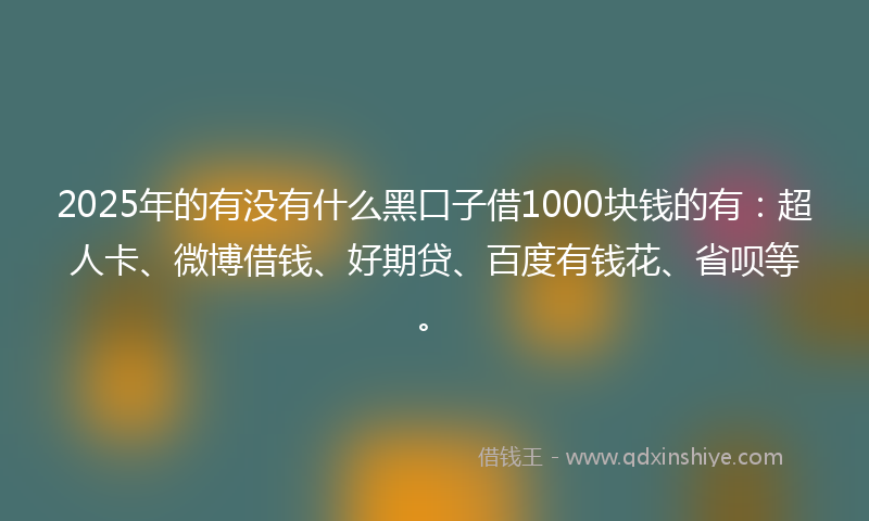 2025年的有没有什么黑口子借1000块钱的有：超人卡、微博借钱、好期贷、百度有钱花、省呗等。