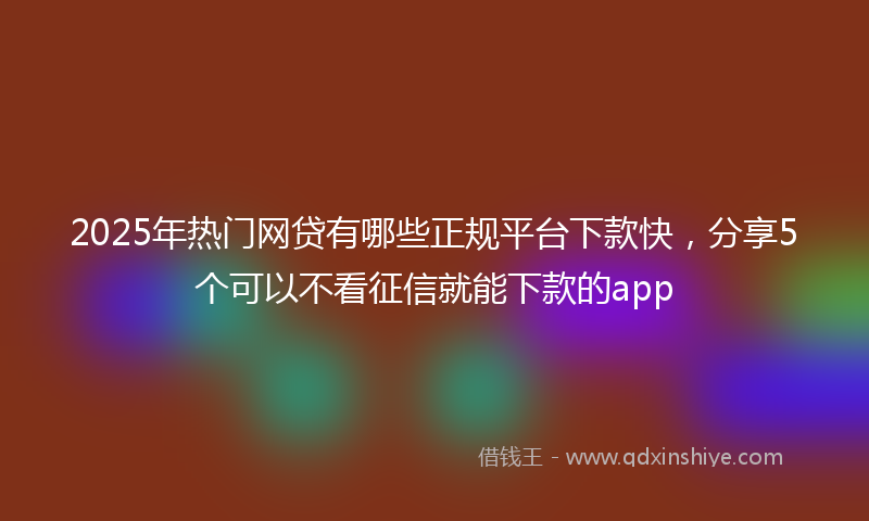 2025年热门网贷有哪些正规平台下款快，分享5个可以不看征信就能下款的app