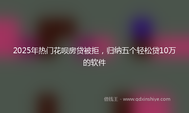 2025年热门花呗房贷被拒，归纳五个轻松贷10万的软件