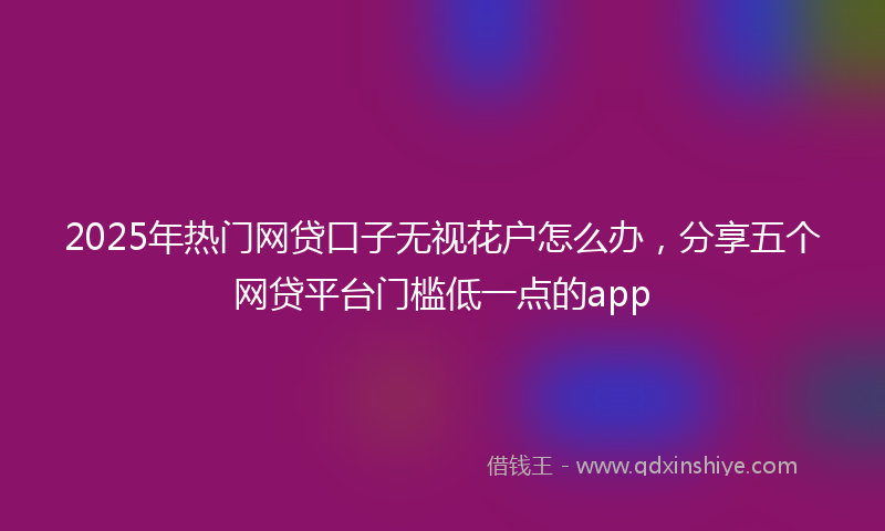 2025年热门网贷口子无视花户怎么办，分享五个网贷平台门槛低一点的app