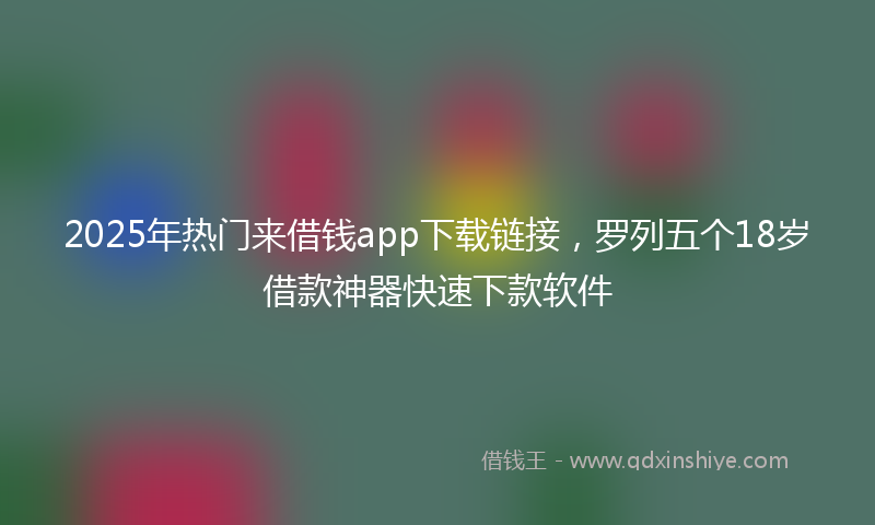 2025年热门来借钱app下载链接，罗列五个18岁借款神器快速下款软件