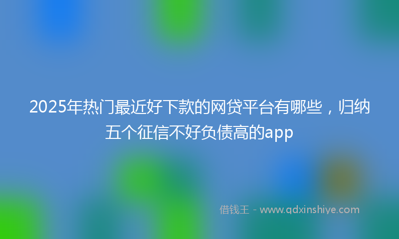 2025年热门最近好下款的网贷平台有哪些，归纳五个征信不好负债高的app