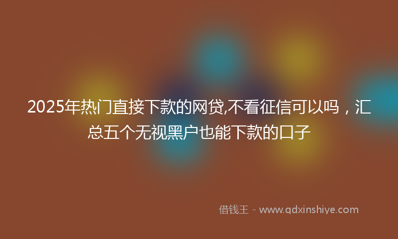 2025年热门直接下款的网贷,不看征信可以吗，汇总五个无视黑户也能下款的口子