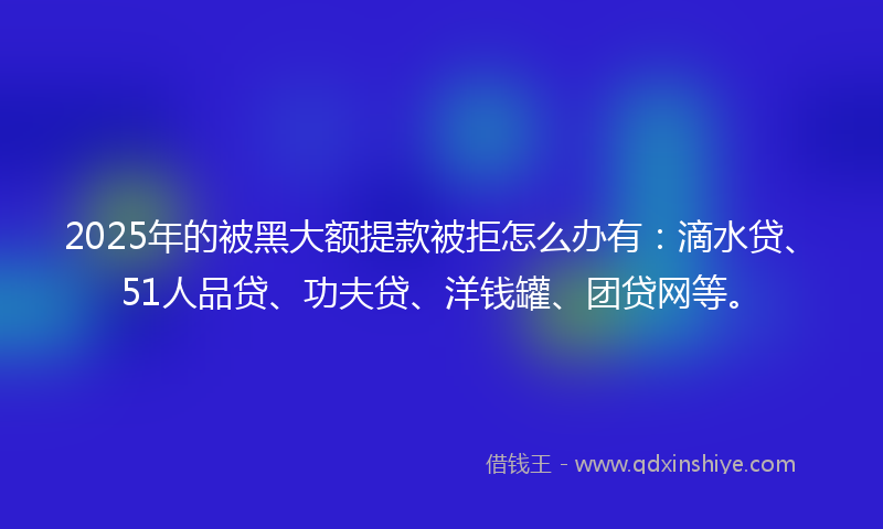 2025年的被黑大额提款被拒怎么办有：滴水贷、51人品贷、功夫贷、洋钱罐、团贷网等。