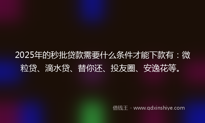 2025年的秒批贷款需要什么条件才能下款有：微粒贷、滴水贷、替你还、投友圈、安逸花等。