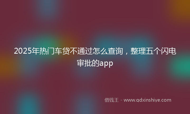 2025年热门车贷不通过怎么查询，整理五个闪电审批的app