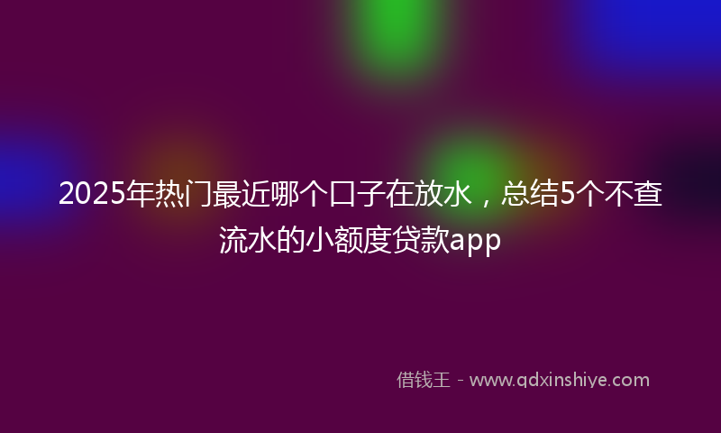 2025年热门最近哪个口子在放水，总结5个不查流水的小额度贷款app