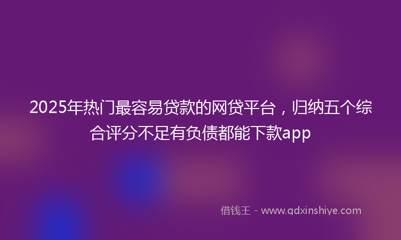 2025年热门最容易贷款的网贷平台，归纳五个综合评分不足有负债都能下款app