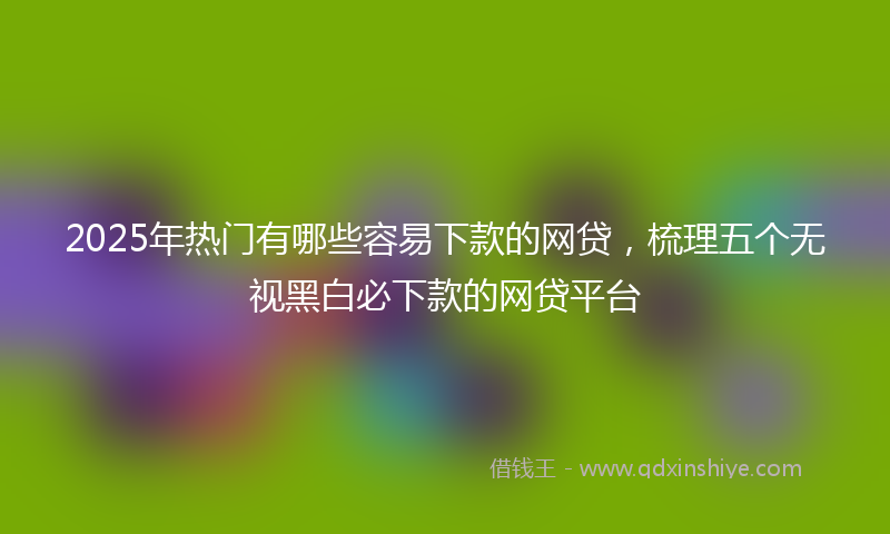 2025年热门有哪些容易下款的网贷，梳理五个无视黑白必下款的网贷平台