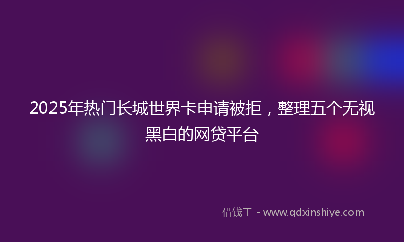 2025年热门长城世界卡申请被拒，整理五个无视黑白的网贷平台