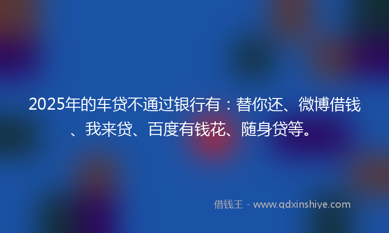 2025年的车贷不通过银行有：替你还、微博借钱、我来贷、百度有钱花、随身贷等。