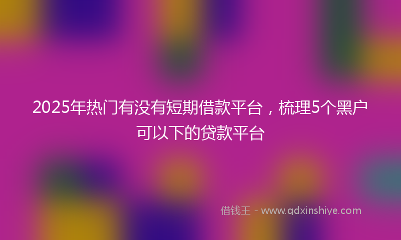 2025年热门有没有短期借款平台，梳理5个黑户可以下的贷款平台