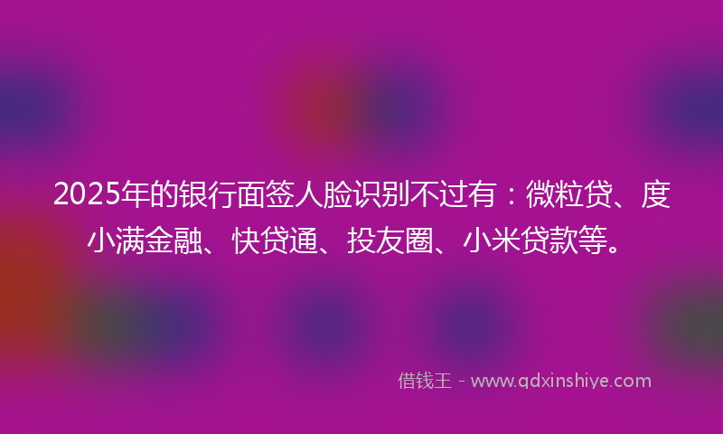 2025年的银行面签人脸识别不过有：微粒贷、度小满金融、快贷通、投友圈、小米贷款等。