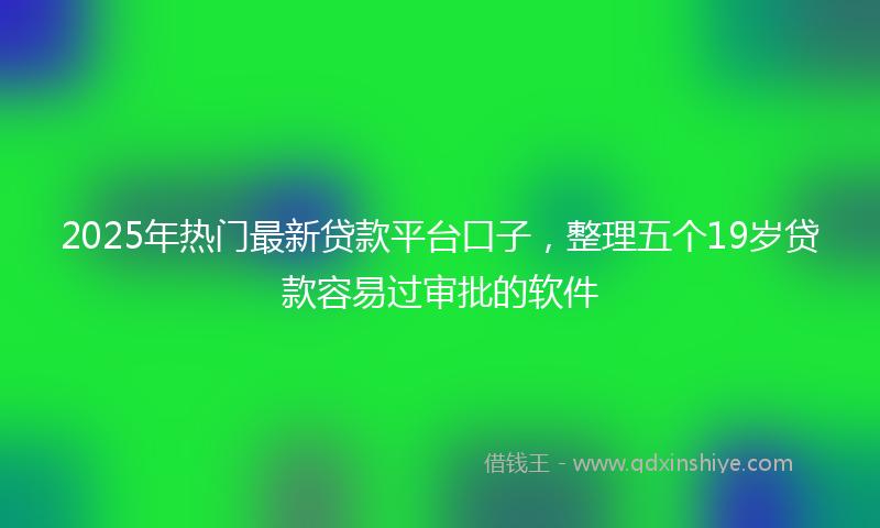 2025年热门最新贷款平台口子，整理五个19岁贷款容易过审批的软件