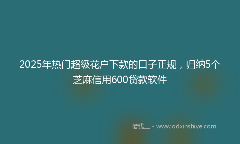 2025年热门超级花户下款的口子正规，归纳5个芝麻信用600贷款软件