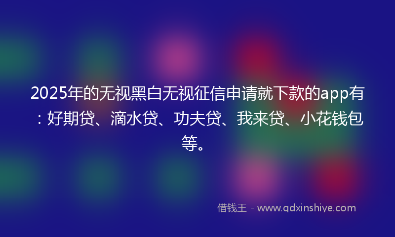 2025年的无视黑白无视征信申请就下款的app有：好期贷、滴水贷、功夫贷、我来贷、小花钱包等。