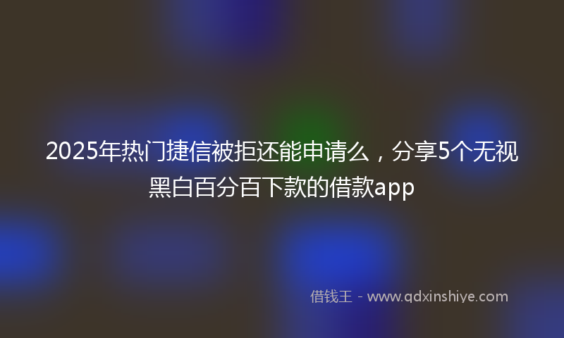 2025年热门捷信被拒还能申请么，分享5个无视黑白百分百下款的借款app