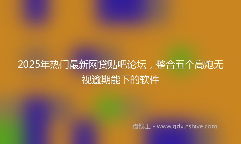 2025年热门最新网贷贴吧论坛，整合五个高炮无视逾期能下的软件
