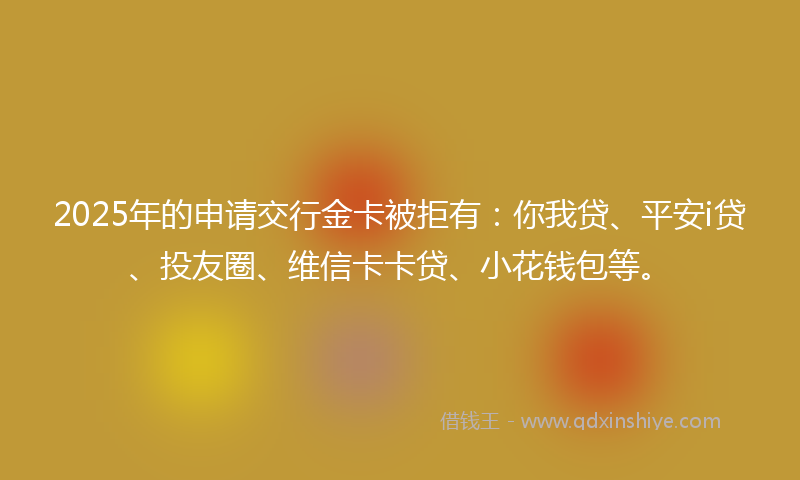 2025年的申请交行金卡被拒有：你我贷、平安i贷、投友圈、维信卡卡贷、小花钱包等。