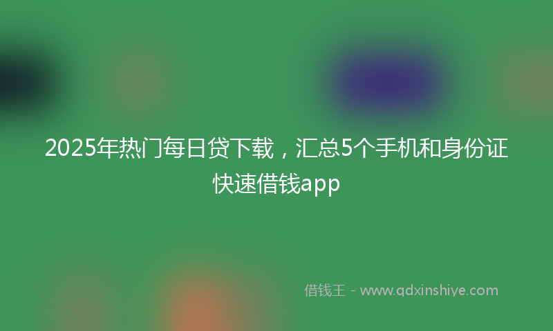 2025年热门每日贷下载，汇总5个手机和身份证快速借钱app