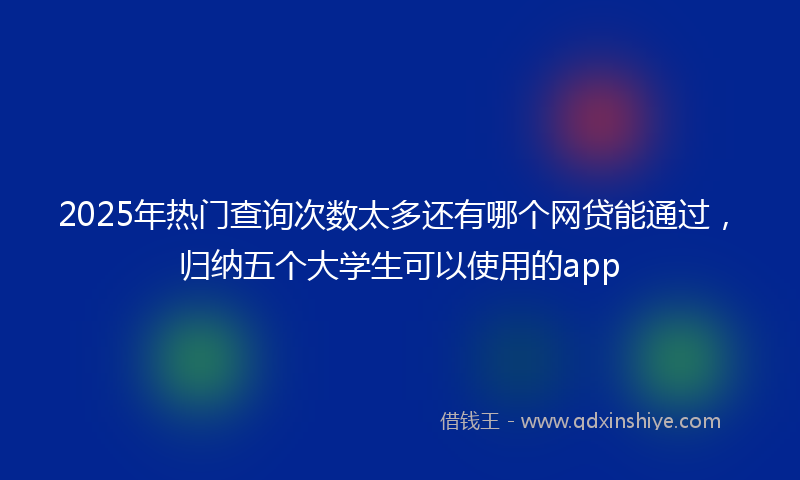 2025年热门查询次数太多还有哪个网贷能通过，归纳五个大学生可以使用的app