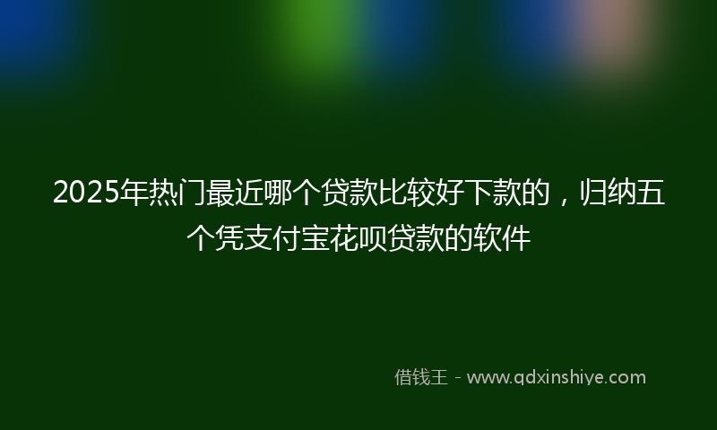 2025年热门最近哪个贷款比较好下款的，归纳五个凭支付宝花呗贷款的软件
