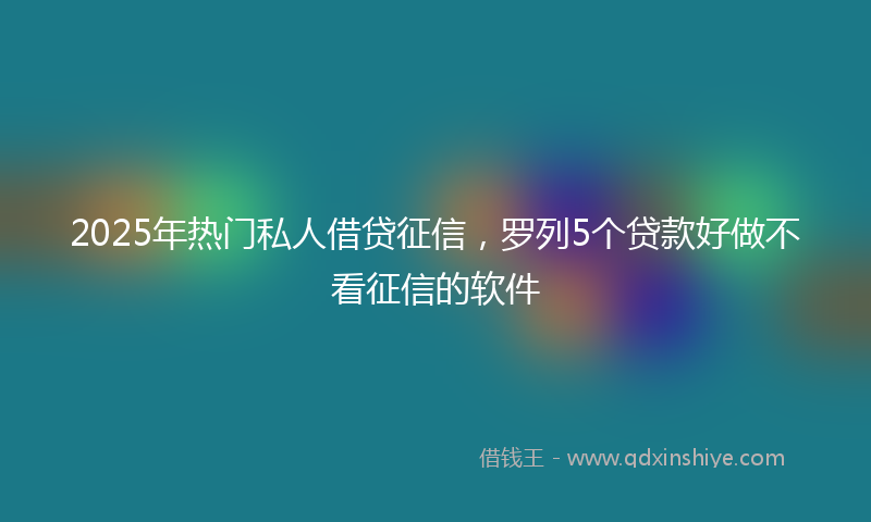 2025年热门私人借贷征信，罗列5个贷款好做不看征信的软件