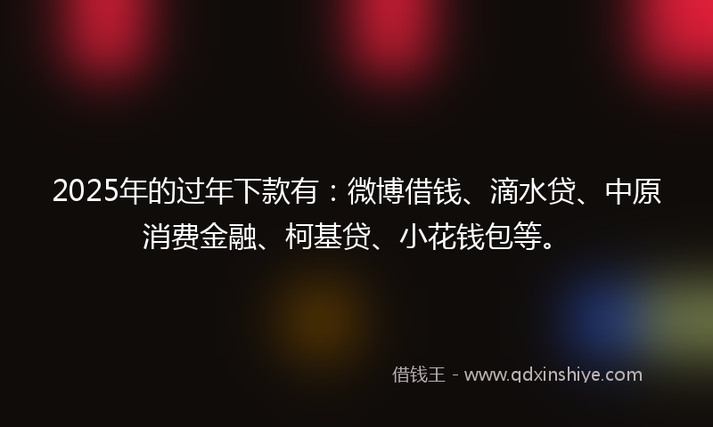 2025年的过年下款有：微博借钱、滴水贷、中原消费金融、柯基贷、小花钱包等。