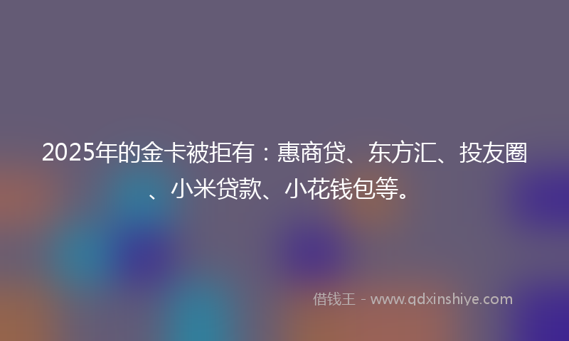 2025年的金卡被拒有：惠商贷、东方汇、投友圈、小米贷款、小花钱包等。