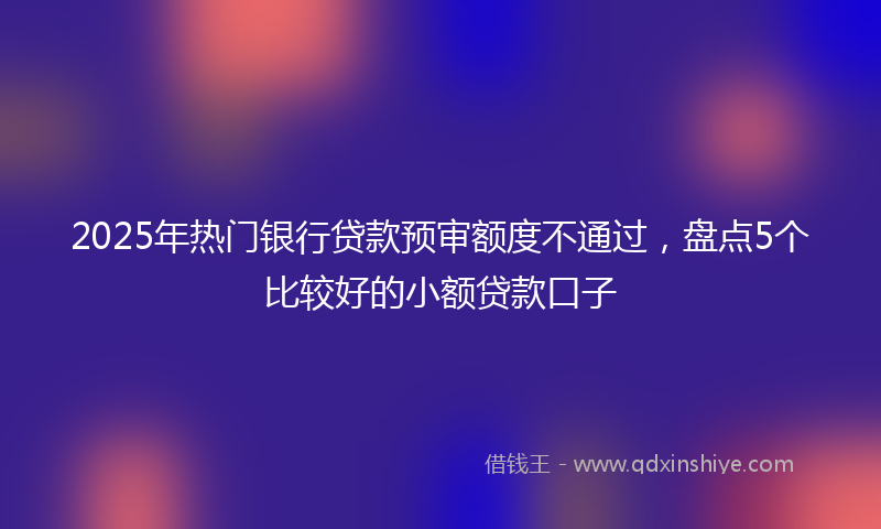 2025年热门银行贷款预审额度不通过，盘点5个比较好的小额贷款口子