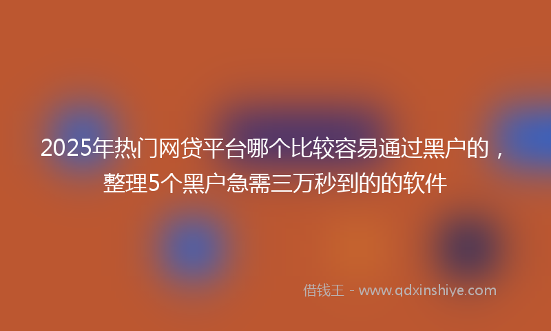 2025年热门网贷平台哪个比较容易通过黑户的，整理5个黑户急需三万秒到的的软件