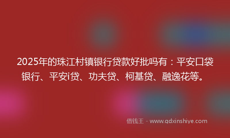 2025年的珠江村镇银行贷款好批吗有：平安口袋银行、平安i贷、功夫贷、柯基贷、融逸花等。