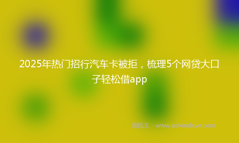 2025年热门招行汽车卡被拒，梳理5个网贷大口子轻松借app