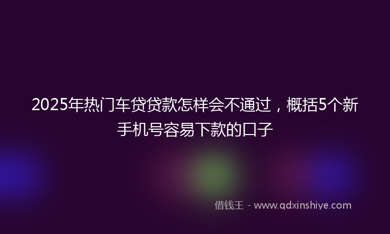 2025年热门车贷贷款怎样会不通过，概括5个新手机号容易下款的口子