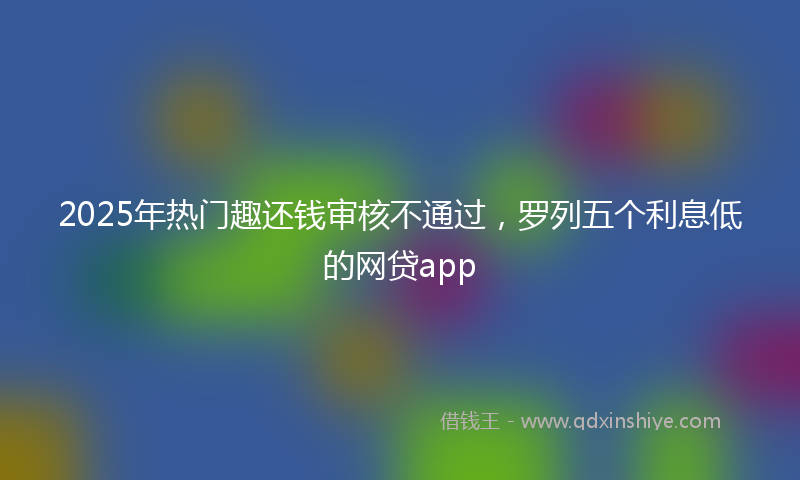 2025年热门趣还钱审核不通过，罗列五个利息低的网贷app