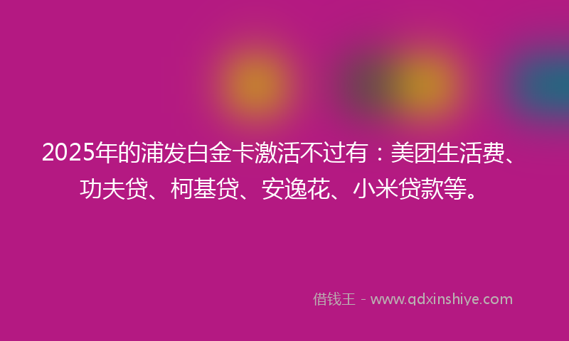 2025年的浦发白金卡激活不过有：美团生活费、功夫贷、柯基贷、安逸花、小米贷款等。