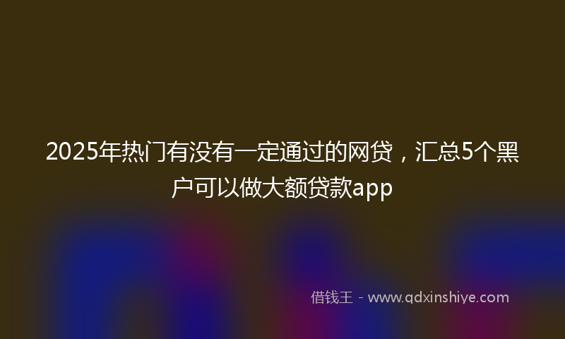 2025年热门有没有一定通过的网贷，汇总5个黑户可以做大额贷款app