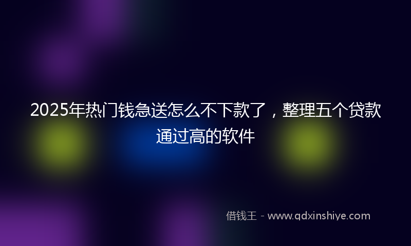 2025年热门钱急送怎么不下款了，整理五个贷款通过高的软件