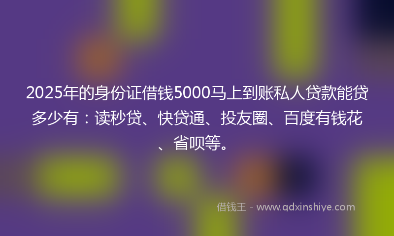 2025年的身份证借钱5000马上到账私人贷款能贷多少有：读秒贷、快贷通、投友圈、百度有钱花、省呗等。