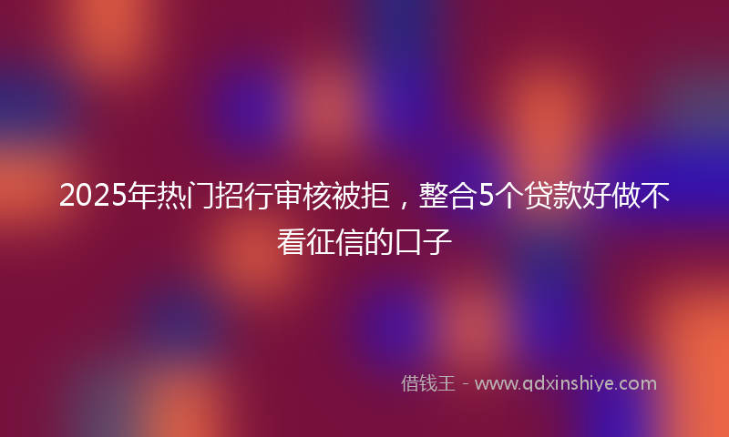 2025年热门招行审核被拒，整合5个贷款好做不看征信的口子