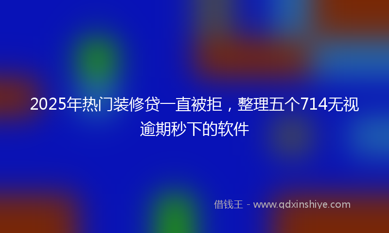 2025年热门装修贷一直被拒，整理五个714无视逾期秒下的软件