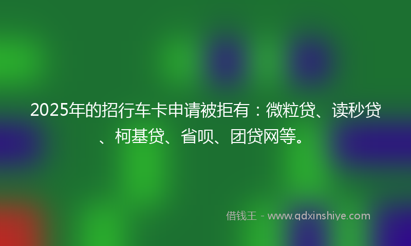 2025年的招行车卡申请被拒有：微粒贷、读秒贷、柯基贷、省呗、团贷网等。