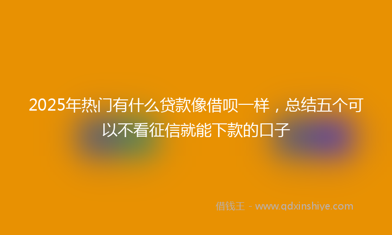 2025年热门有什么贷款像借呗一样，总结五个可以不看征信就能下款的口子