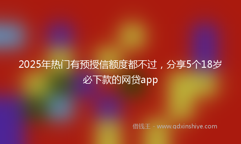 2025年热门有预授信额度都不过，分享5个18岁必下款的网贷app