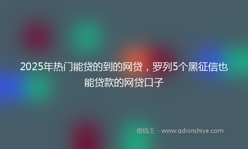 2025年热门能贷的到的网贷，罗列5个黑征信也能贷款的网贷口子