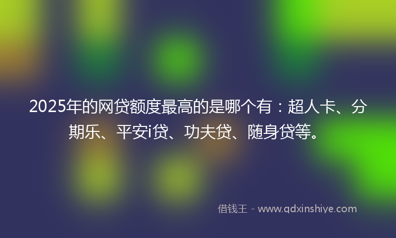 2025年的网贷额度最高的是哪个有：超人卡、分期乐、平安i贷、功夫贷、随身贷等。