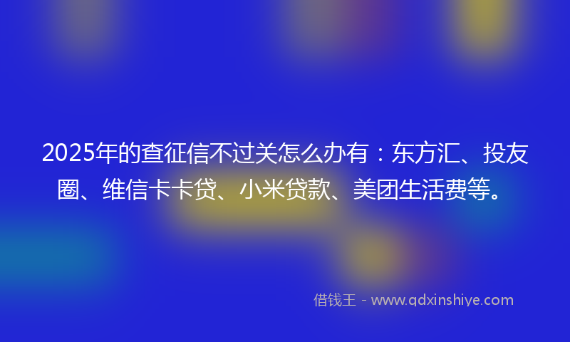 2025年的查征信不过关怎么办有：东方汇、投友圈、维信卡卡贷、小米贷款、美团生活费等。